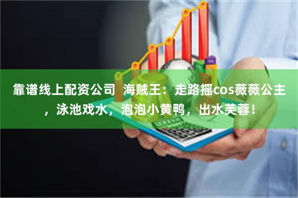 靠谱线上配资公司  海贼王：走路摇cos薇薇公主，泳池戏水，泡泡小黄鸭，出水芙蓉！