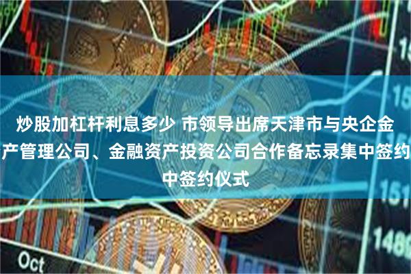 炒股加杠杆利息多少 市领导出席天津市与央企金融资产管理公司、金融资产投资公司合作备忘录集中签约仪式