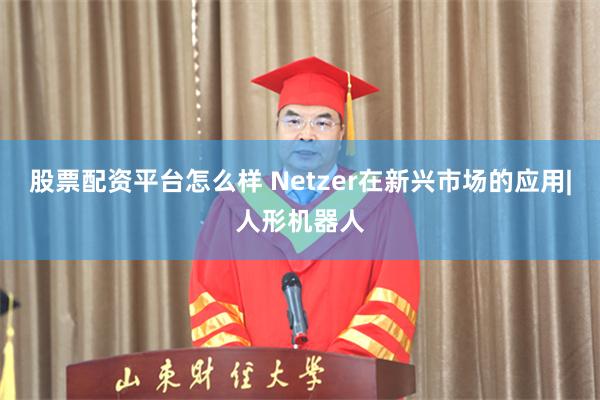 股票配资平台怎么样 Netzer在新兴市场的应用|人形机器人