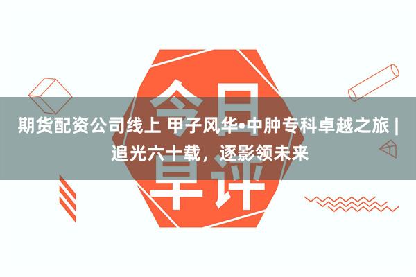 期货配资公司线上 甲子风华•中肿专科卓越之旅 | 追光六十载，逐影领未来