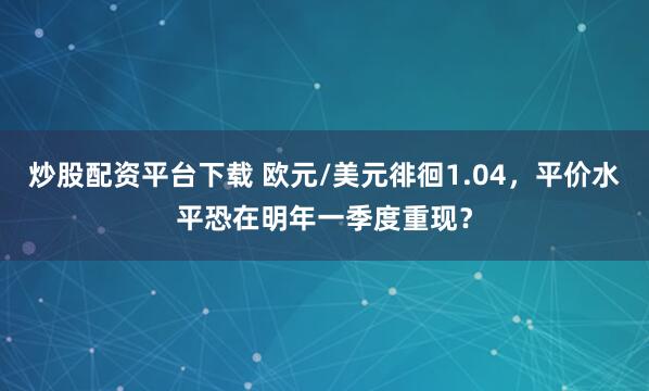 炒股配资平台下载 欧元/美元徘徊1.04，平价水平恐在明年一季度重现？