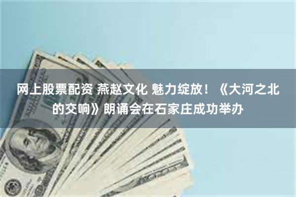 网上股票配资 燕赵文化 魅力绽放！《大河之北的交响》朗诵会在石家庄成功举办