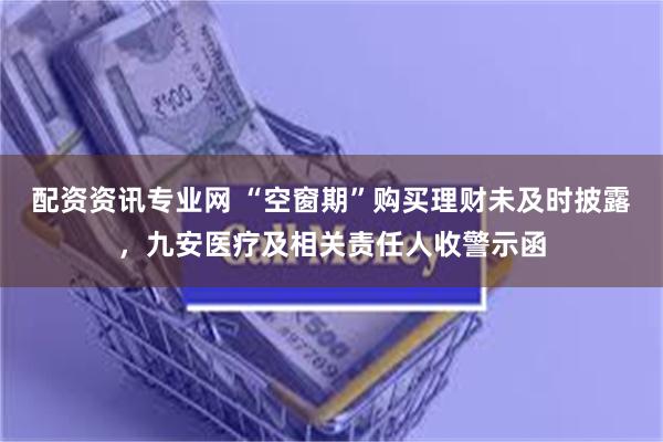 配资资讯专业网 “空窗期”购买理财未及时披露，九安医疗及相关责任人收警示函