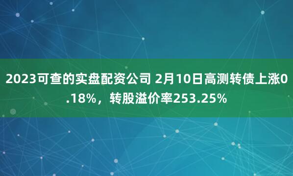 2023可查的实盘配资公司 2月10日高测转债上涨0.18%，转股溢价率253.25%