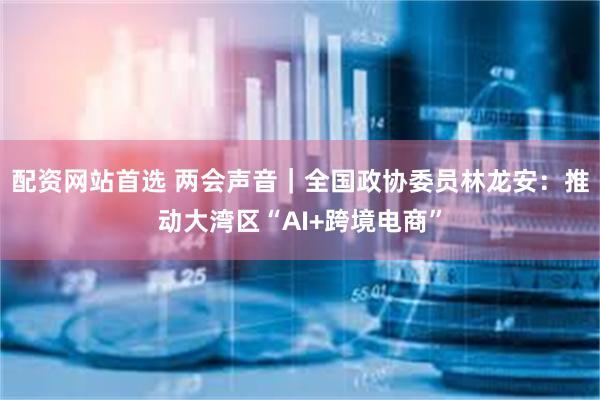 配资网站首选 两会声音｜全国政协委员林龙安：推动大湾区“AI+跨境电商”