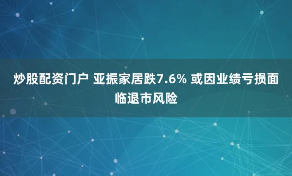 炒股配资门户 亚振家居跌7.6% 或因业绩亏损面临退市风险