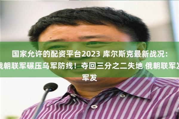 国家允许的配资平台2023 库尔斯克最新战况：俄朝联军碾压乌军防线！夺回三分之二失地 俄朝联军发