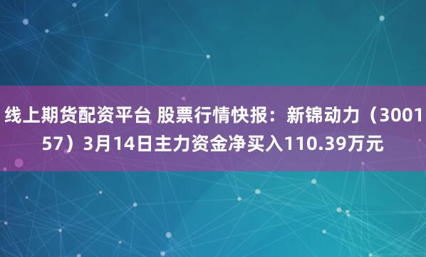 线上期货配资平台 股票行情快报：新锦动力（300157）3月14日主力资金净买入110.39万元