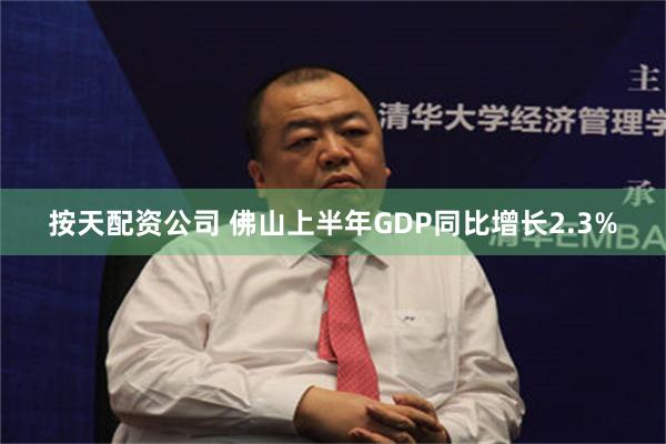 按天配资公司 佛山上半年GDP同比增长2.3%