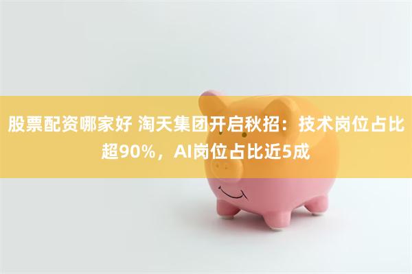 股票配资哪家好 淘天集团开启秋招：技术岗位占比超90%，AI岗位占比近5成