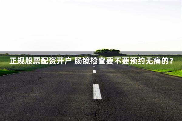 正规股票配资开户 肠镜检查要不要预约无痛的？