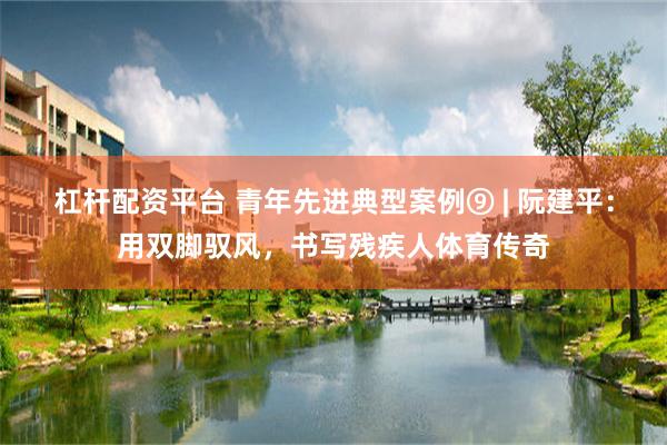 杠杆配资平台 青年先进典型案例⑨ | 阮建平：用双脚驭风，书写残疾人体育传奇