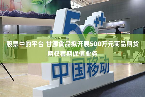 股票中的平台 甘源食品拟开展500万元商品期货期权套期保值业务