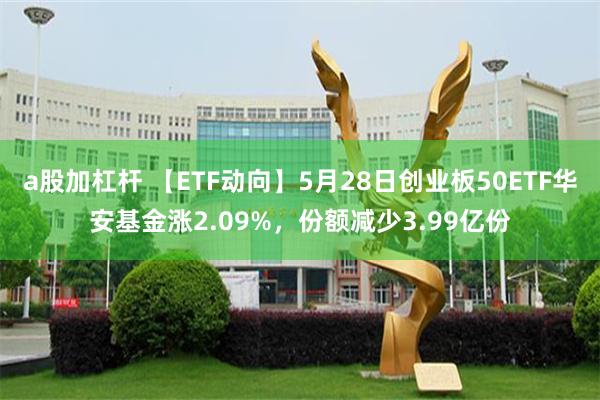 a股加杠杆 【ETF动向】5月28日创业板50ETF华安基金涨2.09%，份额减少3.99亿份