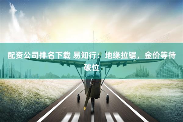 配资公司排名下载 易知行：地缘拉锯，金价等待破位