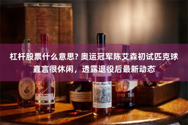 杠杆股票什么意思? 奥运冠军陈艾森初试匹克球直言很休闲，透露退役后最新动态
