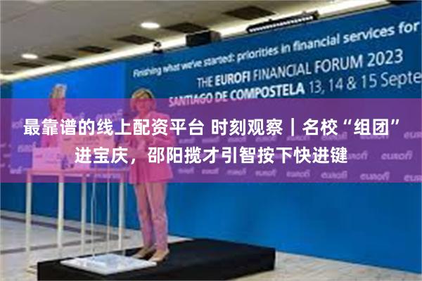 最靠谱的线上配资平台 时刻观察｜名校“组团”进宝庆，邵阳揽才引智按下快进键
