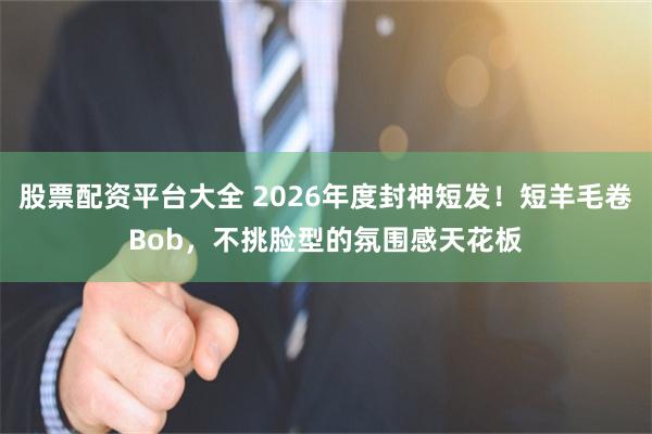 股票配资平台大全 2026年度封神短发！短羊毛卷Bob，不挑脸型的氛围感天花板