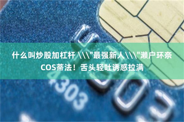 什么叫炒股加杠杆 \＂最强新人\＂濑户环奈COS蒂法！舌头轻吐诱惑拉满