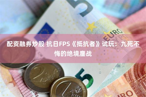 配资融券炒股 抗日FPS《抵抗者》试玩：九死不悔的绝境鏖战