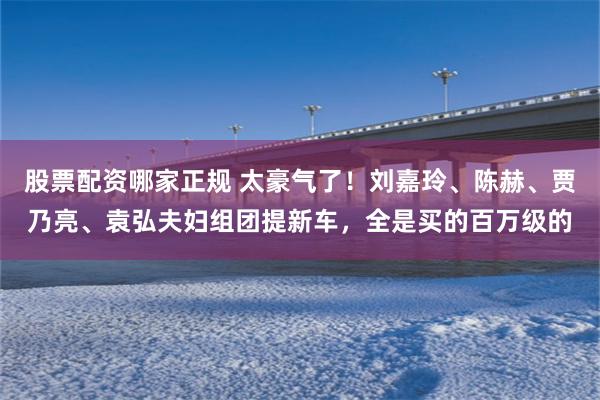 股票配资哪家正规 太豪气了！刘嘉玲、陈赫、贾乃亮、袁弘夫妇组团提新车，全是买的百万级的