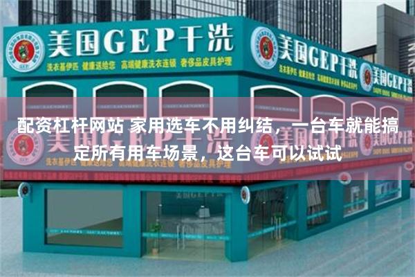 配资杠杆网站 家用选车不用纠结，一台车就能搞定所有用车场景，这台车可以试试