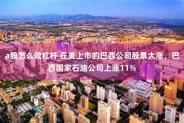 a股怎么做杠杆 在美上市的巴西公司股票大涨，巴西国家石油公司上涨11%