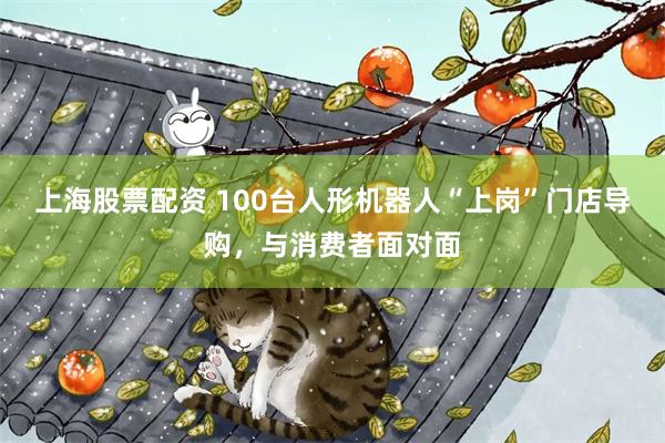 上海股票配资 100台人形机器人“上岗”门店导购，与消费者面对面