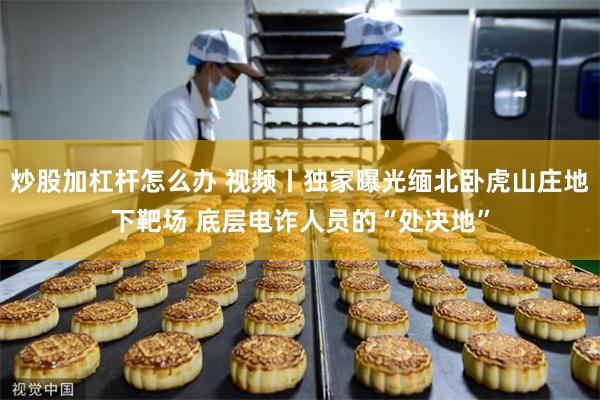 炒股加杠杆怎么办 视频丨独家曝光缅北卧虎山庄地下靶场 底层电诈人员的“处决地”